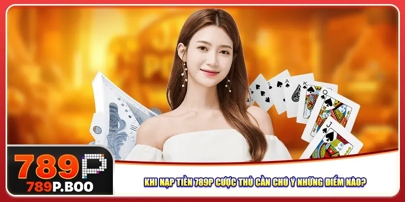 Khi nạp tiền 789p cược thủ cần chú ý những điểm nào?