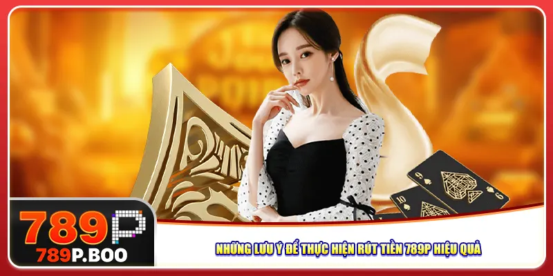 Những lưu ý để thực hiện rút tiền 789P hiệu quả